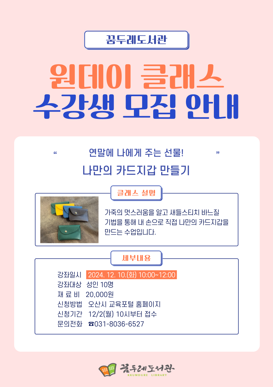 본문 꿈두레도서관 원데이 클래스 수강생 모집 안내 연말에 나에게 주는 선물 나만의 카드지갑 만들기 클래스 설명 가죽의 멋스럼움을 알고 새들스티치 바느질 기법을 통해 내 손으로 직접 나만의 카드지갑을 만드는 수업입니다. 세부내용 강좌일시: 2024. 12. 10.(화) 10:00~12:00 강좌대상: 성인10명 재 료 비: 20,000원 신청방법: 오산시 교육포털 홈페이지 신청기간: 12/2(월) 10시부터 접수 문의전화 031-8036-6527 꿈두레도서관용 참조