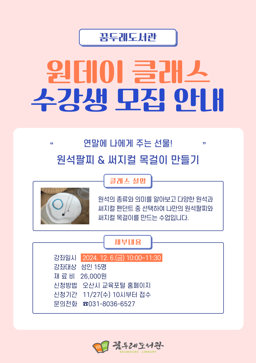 꿈두레도서관 원데이 클래스 수강생 모집 안내 연말에 나에게 주는 선물 원석팔찌 써지컬 목걸이 만들기 클래스 설명 원석의 종류와 의미를 알아보고 다양한 원석과 써지컬펜던트 중 선택하여 나만의 원석팔찌와 써지컬 목걸이를 만드는 수업입니다. 세부내용 강좌일시: 2024. 12. 6.(금) 10:00~11:30 강좌대상: 성인15명 재 료 비: 26,000원 신청방법: 오산시 교육포털 홈페이지 신청기간: 11/27(수) 10시부터 접수 문의전화 031-8036-6527 꿈두레도서관
