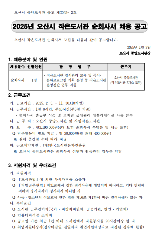 ○ 채용분야: 작은도서관 순회사서 ○ 접수기간: 2025. 1. 8. ~1.10. ○ 접수방법: 방문접수 및 이메일 접수(jykim91112@korea.rk) ○ 근무기간: 2025. 2. 3. ~ 11. 30. ○ 근무기간: 2025. 2. 3. ~ 11. 30. ○ 담당업무: 작은도서관 장서관리 교육 및 독서문화프로그램 기획 운영 등 ○ 근무지: 중앙도서관(작은도서관 2개소 포함)