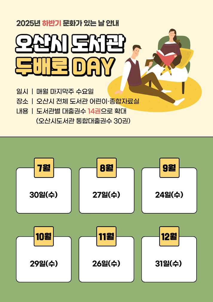 2025년 하반기 문화가 있는 날 안내  오산시 도서관 두배로 DAY 일시 매월 마지막주 수요일 장소 오산시 전체 도서관 어린이 종합자료실 내용 도서관별 대출권수14권으로 확대(오산시도서관 통합대출권수 30권) 7월 30일(수) 8월 27일(수) 9월 24일(수) 10월 29일(수) 11월 26일(수) 12월 31일(수)