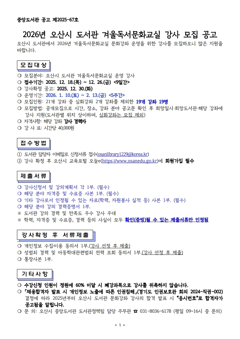 중앙도서관 공고 제2025-67호  2026년 오산시 도서관 겨울독서문화교실 강사 모집 공고 오산시 도서관에서 2026년 겨울독서문화교실 문화강좌 운영을 위한 강사를 모집하오니 많은 지원을 바랍니다.                                          모집대상  ❍ 모집분야: 오산시 도서관 겨울독서문화교실 운영 강사 ❍ 접수기간: 2025. 12. 18.(목) ~ 12. 26.(금) <9일간> ❍ 강사확정 공고: 2025. 12. 30.(화) ❍ 운영기간: 2026. 1. 10.(토) ~ 2. 13.(금) <5주간> ❍ 모집인원: 21개 강좌 중 심화강좌 2개 강좌를 제외한 19개 강좌 19명 ❍ 모집방법: 공개모집으로 시간, 장소, 강좌 분야 공고문 확인 후 희망일시·희망도서관·해당 강좌에 강사 지원(도서관별 위치 상이하며, 심화강좌는 모집 제외) ❍ 자격사항: 해당 강좌 강사 경력자 ❍ 강 사 료: 시간당 40,000원   접수방법  ① 도서관 담당자 이메일로 신청서류 접수(osanlibrary1229@korea.kr)  ② 강사 확정 후 오산시 교육포털 오늘e(https://www.osanedu.go.kr)에 회원가입 필수   제출서류  ❍ 강사신청서 및 강의계획서 각 1부. (필수) ❍ 해당 분야 자격증 및 수료증 사본 1부. (필수) ❍ 기타 강사로서 인정될 수 있는 자료(학력, 자원봉사 실적 등) 사본 1부. (필수) ❍ 해당 분야 강의 경력증명서 1부. ※ 도서관 강의 경력 및 만족도 우수 강사 우대 ※ 학력, 자격증 및 수료증, 경력 등의 사실이 모두 확인(증빙)될 수 있는 제출서류만 인정됨   강사확정 후 서류제출  ❍ 개인정보 수집․이용 동의서 1부.(강사 선정 후 제출) ❍ 성범죄 경력 및 아동학대관련범죄 전력 조회 동의서 1부.(강사 선정 후 제출) ❍ 통장사본 1부.   기타사항  ❍ 수강신청 인원이 정원에 60% 미달 시 폐강과목으로 강사를 위촉하지 않습니다. ❍ 「채용합격자 발표 시 개인정보 노출에 따른 인권침해」(경기도 인권보호관 회의 2024-직권-002)결정에 따라 2025년부터 오산시 도서관 문화강좌 강사의 합격 발표 시 “응시번호”로 합격자가 공고됨을 알립니다. ❍ 문 의: 오산시 중앙도서관 도서관정책팀 담당 주무관 ☎ 031-8036-6178 (평일 09~16시 중 문의)
