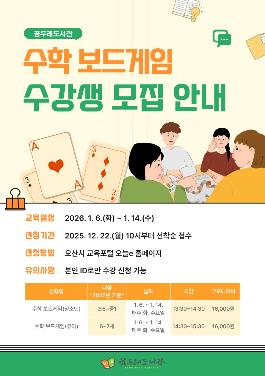 수학이 어렵게 느껴진다면? 보드게임으로 즐겁게 수학을 배워보세요! 놀이 속 전략과 규칙을 따라가다 보면 자연스럽게 수학 개념을 이해하고, 사고력과 문제 해결 능력도 함께 키울 수 있습니다. 수학에 대한 부담은 줄이고, 재미는 더하는 특별한 수학 수업을 꿈두레도서관에서 만나보세요. ✔ 대상: 초등 6학년~중등 1학년 / 6~7세 *2025년 기준* ✔ 장소: 꿈두레도서관 어린이강좌실 ✔ 재료비: 교구대여비 16,000원 (회차당 4,000원) 신청바로가기(청소년) 신청바로가기(유아)