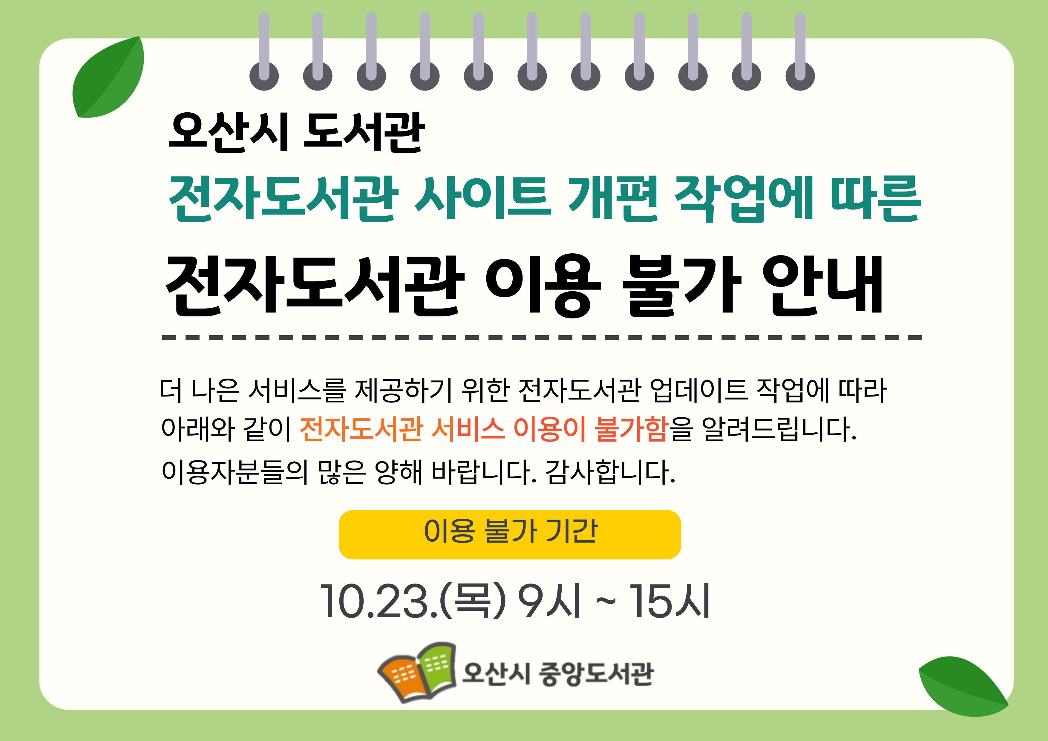 오산시 도서관
전자도서관 사이트 개편 작업에 따른 
전자도서관 이용 불가 안내
더 나은 서비스를 제공하기 위한 전자도서관 업데이트 작업에 따라
아래와 같이 전자도서관 서비스 이용이 불가함을 알려드립니다.
이용자분들의 많은 양해 바랍니다. 감사합니다.
이용 불가 기간
10.23.(목)9시 ~ 15시
오산시 중앙도서관