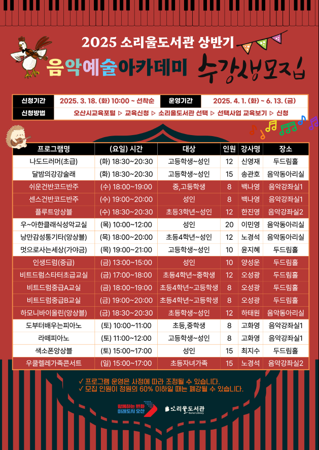 2025년 소리울도서관 상반기 음악에술아카데미 수강생 모집 2025년 소리울도서관 상반기 음악예술아카데미 수강생
신청기간 : 2025.3.18.(화)10:00 ~선착순
운영기간 : 2025.4. 1.(화) ~ 6.13.(금) 
신청방법 : 오산교육포털 ▷교육신청▷소리울도서관▷선택사업 교육보기▷신청
개설강좌 : 나도드러머(초급)외 16 강좌