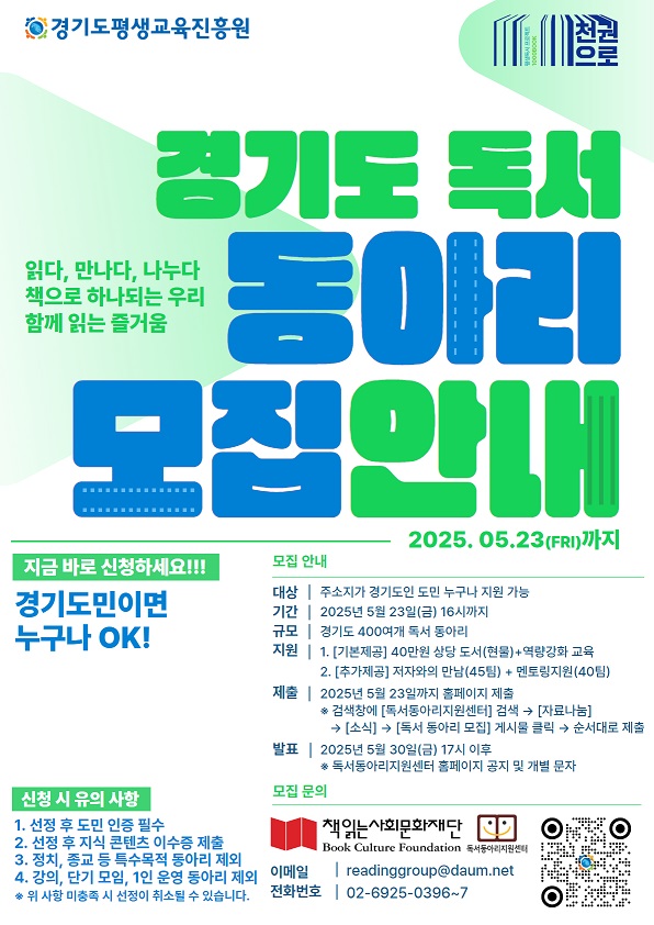 2025 경기도 독서동아리 활성화 사업 참여 독서동아리 모집 2025 경기도 독서동아리 활성화 사업으로 신청기간 2025년 4월 24일 목요일 11시부터 5월 23일 금요일 16시까지, 모집규모 경기도 400개 독서동아리, 모집대상은 경기도민 회원 5인 이상으로 구성된 독서동아리로 월 1회 이상 오프라인 정기 모임을 갖는 독서동아리, 선정 후 주민등록초본 제출, 선정 후 지식 콘텐츠 교육 이수증 제출, 정치, 종교, 상업 등 특수목적 동아리 제외, 강의, 단기모임, 1인 운영 등 행사 성격의 동아리 제외,  지원내용은 40만원 상당의 도서 지원, 저자와의 만남 지원 45팀, 역량강화 교육, 멘토링 지원 40팀, 신청방법은 독서동아리지원센터 자료나눔의 소식 란 참고, 결과발표는 2025년 5월 30일 금요일 오후 5시 이후에 독서동아리지원센터 홈페이지 공지 및 개별문자합니다. 문의는 readinggroup@daum.net, 02-6925-0396으로 문의 바랍니다. 