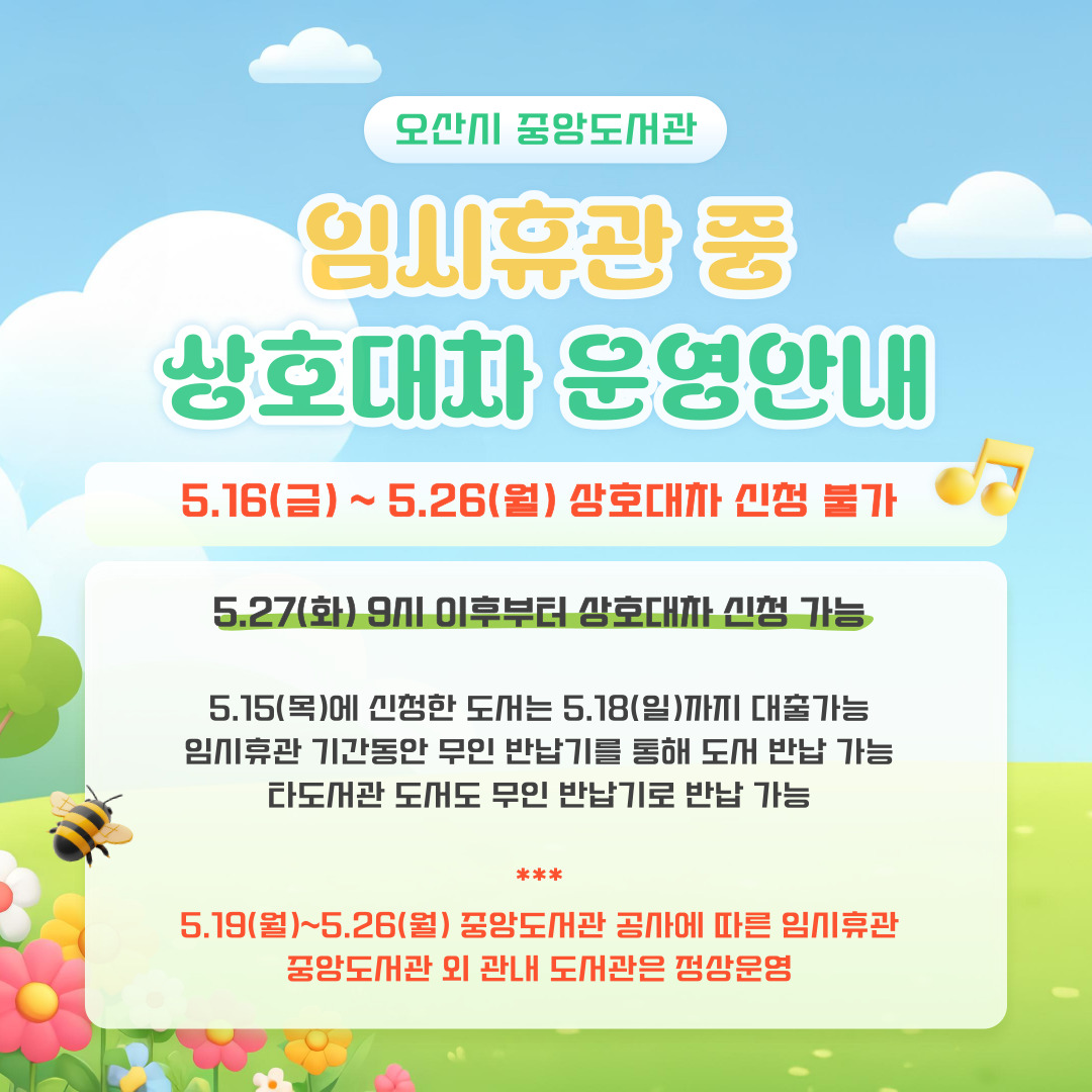오산시 중앙도서관 임시휴관 중 상호대차 운영안내 오산시 중앙도서관
임시휴관 중 상호대차 운영안내
5.16(금) ~ 5.26(월) 상호대차 신청 불가
5.27(화) 9시 이후부터 상호대차 신청 가능
5.15(목)에 신청한 도서는 5.18(일)까지 대출 가능
임시휴관 기간동안 무인 반납기를 통해 도서 반납 가능
타도서관 도서도 무인 반납기로 반납 가능
5.19(월) ~ 5.26(월) 중앙도서관 공사에 따른 임시휴관
중앙도서관 외 관내 도서관은 정상운영