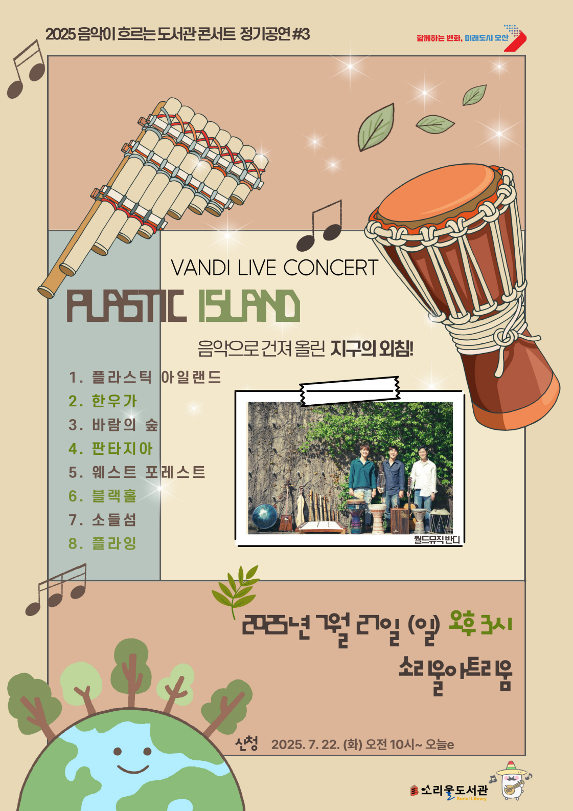 [소리울도서관]2025 음악이 흐르는 도서관 콘서트 정기공연 #3 2025년 음악이 흐르는 도서관 콘서트 정기공연#3  음악으로 건져 올린 지구의 외침 ! 1.플라스틱 아일랜드 2.한우가 3.바람의 숲 4.판타지아, 5. 웨스트 포레스트  6. 블랙홀  7. 소들섬 
8. 플라잉  
공연 :2025년 7월 27일 (일) 오후3시 소리울아트리움 
신청 : 2025.7.22.(화) 오전10시 ~ 오늘e
