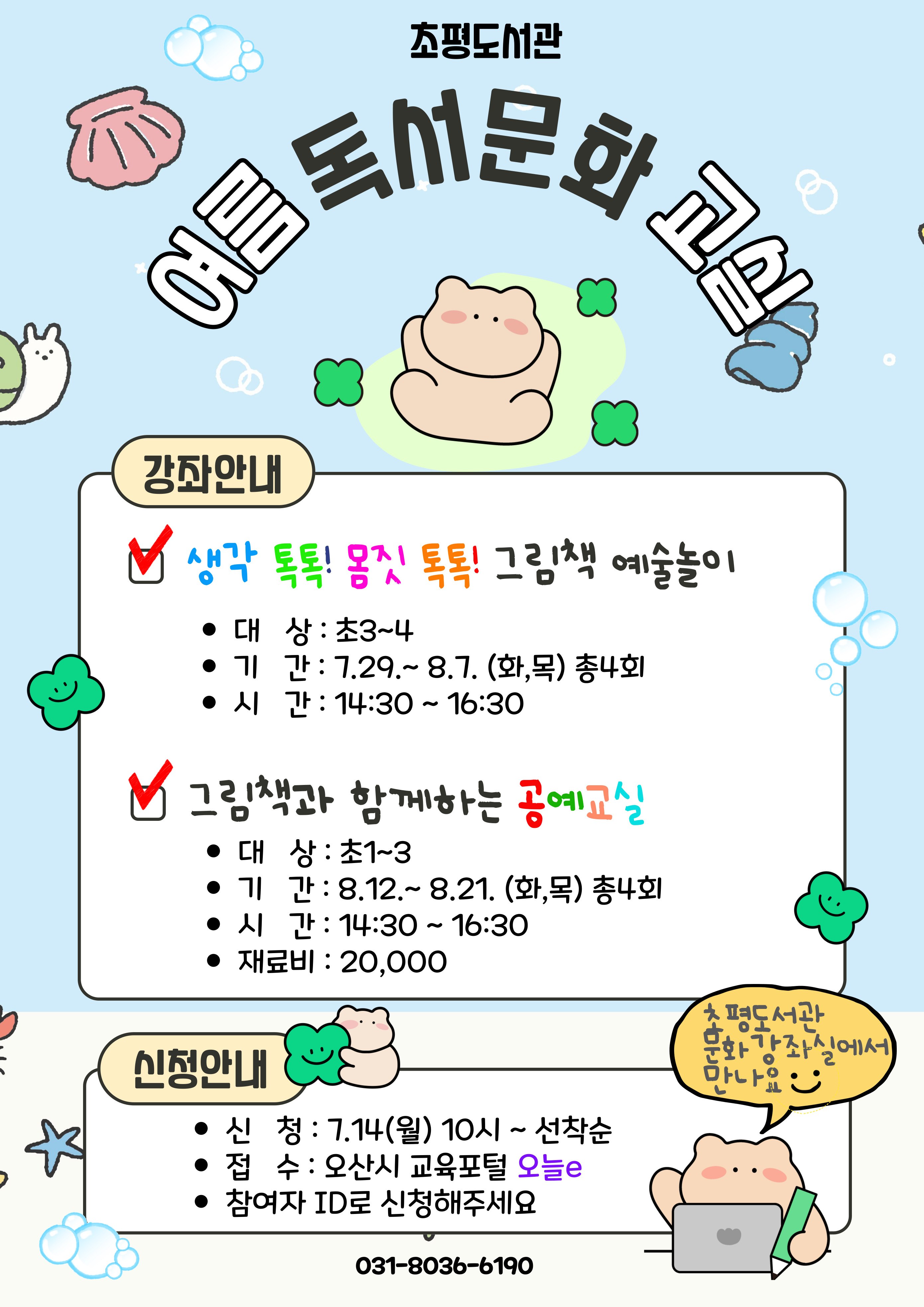 초평도서관 여름문화교실 초평도서관 여름독서문화 교실
강좌안내 
생각톡톡!몸짓 톡톡! 그램책 예술놀이
대상 : 초3~$
기간 : 7.29.~8.7.(화,목)총4회
시간:14:30 ~ 16:30 
그림책과 함께 하는 공예교실
대상 : 초1~3
기간 : 8.12.~8.21.(화,목) 총4회
시간 : 14:30 ~16:30
재료비 : 20,000
신청안내
신청 7.10(목)10시~선착순
접수 : 오산시 교육포털 오늘 e
참여자 ID로 신청해주세요